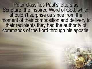 Peter classifies Paul‘s letters as
Scripture, the inspired Word of God, which
   shouldn‘t surprise us since from the
moment of their composition and delivery to
 their recipients they had the authority of
commands of the Lord through his apostle.
 