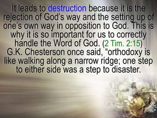 It leads to destruction because it is the
rejection of God‘s way and the setting up of
one‘s own way in opposition to God. This is
   why it is so important for us to correctly
    handle the Word of God. (2 Tim. 2:15)
  G.K. Chesterson once said, ―orthodoxy is
like walking along a narrow ridge; one step
     to either side was a step to disaster.
 