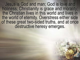 Jesus is God and man; God is love and
holiness; Christianity is grace and morality;
the Christian lives in this world and lives in
the world of eternity. Overstress either side
of these great two-sided truths, and at once
        destructive heresy emerges.
 
