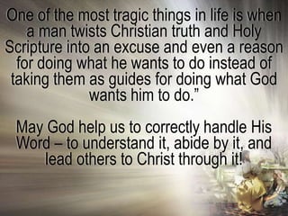 One of the most tragic things in life is when
    a man twists Christian truth and Holy
Scripture into an excuse and even a reason
  for doing what he wants to do instead of
 taking them as guides for doing what God
              wants him to do.‖
 May God help us to correctly handle His
 Word – to understand it, abide by it, and
     lead others to Christ through it!
 