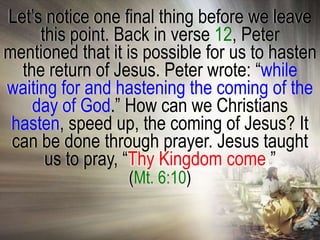 Let‘s notice one final thing before we leave
     this point. Back in verse 12, Peter
mentioned that it is possible for us to hasten
  the return of Jesus. Peter wrote: ―while
waiting for and hastening the coming of the
    day of God.‖ How can we Christians
 hasten, speed up, the coming of Jesus? It
 can be done through prayer. Jesus taught
      us to pray, ―Thy Kingdom come.‖
                  (Mt. 6:10)
 