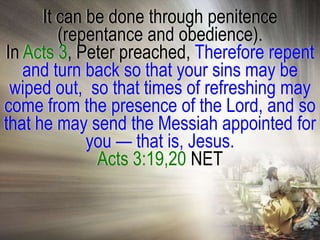 It can be done through penitence
         (repentance and obedience).
In Acts 3, Peter preached, Therefore repent
   and turn back so that your sins may be
 wiped out, so that times of refreshing may
come from the presence of the Lord, and so
that he may send the Messiah appointed for
             you — that is, Jesus.
              Acts 3:19,20 NET
 