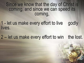 Since we know that the day of Christ is
   coming, and since we can speed its
                coming,
1 - let us make every effort to live   godly
lives.
2 – let us make every effort to win the lost.
 