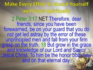 2 Peter 3:17 NET Therefore, dear
        friends, since you have been
 forewarned, be on your guard that you do
   not get led astray by the error of these
  unprincipled men and fall from your firm
grasp on the truth. 18 But grow in the grace
   and knowledge of our Lord and Savior
Jesus Christ. To him be the honor both now
            and on that eternal day.
 
