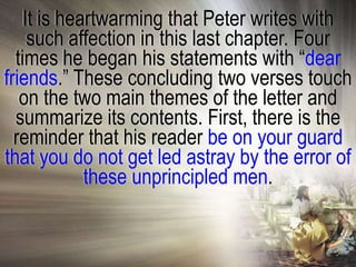 It is heartwarming that Peter writes with
    such affection in this last chapter. Four
  times he began his statements with ―dear
friends.‖ These concluding two verses touch
   on the two main themes of the letter and
  summarize its contents. First, there is the
  reminder that his reader be on your guard
that you do not get led astray by the error of
            these unprincipled men.
 