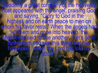 Suddenly a great company of the heavenly
host appeared with the angel, praising God
      and saying, ―Glory to God in the
  highest, and on earth peace to men on
whom his favor rests.‖ When the angels had
    left them and gone into heaven, the
shepherds said to one another, ―Let‘s go to
  Bethlehem and see this thing that has
  happened, which the Lord has told us
                  about.‖
 