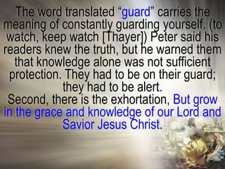 The word translated ―guard‖ carries the
meaning of constantly guarding yourself. (to
 watch, keep watch [Thayer]) Peter said his
readers knew the truth, but he warned them
   that knowledge alone was not sufficient
 protection. They had to be on their guard;
            they had to be alert.
 Second, there is the exhortation, But grow
in the grace and knowledge of our Lord and
            Savior Jesus Christ.
 