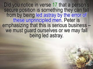 Did you notice in verse 17 that a person‘s
 secure position is something they can fall
  from by being led astray by the error of
     these unprincipled men. Peter is
emphasizing that this is serious business –
  we must guard ourselves or we may fall
              being led astray.
 