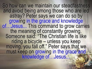 So how can we maintain our steadfastness
and avoid being among those who are led
   astray? Peter says we can do so by
   growing in the grace and knowledge
of…Jesus... This command to grow carries
    the meaning of constantly growing.
 Someone said: ―The Christian life is like
     riding a bicycle – unless you keep
  moving, you fall off.‖ Peter says that we
  must keep on growing in the grace and
           knowledge of…Jesus...
 