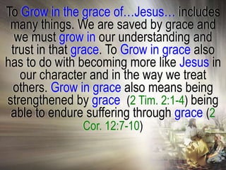 To Grow in the grace of…Jesus… includes
 many things. We are saved by grace and
  we must grow in our understanding and
 trust in that grace. To Grow in grace also
has to do with becoming more like Jesus in
   our character and in the way we treat
 others. Grow in grace also means being
strengthened by grace, (2 Tim. 2:1-4) being
 able to endure suffering through grace (2
               Cor. 12:7-10)
 