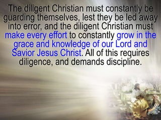 The diligent Christian must constantly be
guarding themselves, lest they be led away
 into error, and the diligent Christian must
make every effort to constantly grow in the
   grace and knowledge of our Lord and
  Savior Jesus Christ. All of this requires
     diligence, and demands discipline.
 
