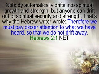 Nobody automatically drifts into spiritual
 growth and strength, but anyone can drift
out of spiritual security and strength. That‘s
why the Hebrew writer wrote: Therefore we
must pay closer attention to what we have
    heard, so that we do not drift away.
              Hebrews 2:1 NET
 