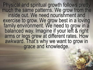 Physical and spiritual growth follows pretty
much the same patterns. We grow from the
  inside out. We need nourishment and
exercise to grow. We grow best in a loving
family environment. We need to grow in a
 balanced way. Imagine if your left & right
 arms or legs grew at different rates. How
 awkward. That‘s why we want to grow in
          grace and knowledge.
 
