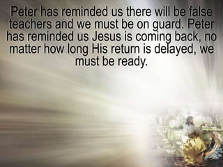 Peter has reminded us there will be false
teachers and we must be on guard. Peter
has reminded us Jesus is coming back, no
matter how long His return is delayed, we
             must be ready.
 