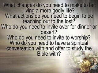What changes do you need to make to be
         living a more godly life?
 What actions do you need to begin to be
         reaching out to the lost?
Who do you need to invite over for dinner or
                  desert?
  Who do you need to invite to worship?
   Who do you need to have a spiritual
  conversation with and offer to study the
                Bible with?
 