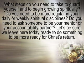 What steps do you need to take to guard
 yourself and to begin growing spiritually?
  Do you need to be more regular in your
daily or weekly spiritual disciplines? Do you
need to ask someone to be your mentor or
 your accountability partner? Let‘s be sure
we leave here today ready to do something
    to be more ready for Christ‘s return.
 