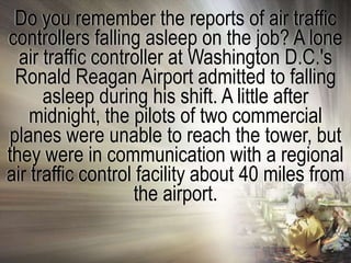Do you remember the reports of air traffic
controllers falling asleep on the job? A lone
  air traffic controller at Washington D.C.'s
 Ronald Reagan Airport admitted to falling
      asleep during his shift. A little after
    midnight, the pilots of two commercial
planes were unable to reach the tower, but
they were in communication with a regional
air traffic control facility about 40 miles from
                   the airport.
 
