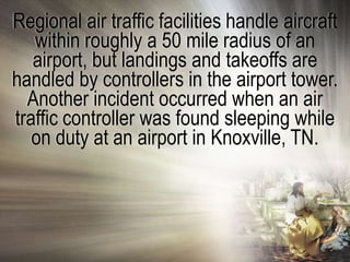 Regional air traffic facilities handle aircraft
   within roughly a 50 mile radius of an
   airport, but landings and takeoffs are
handled by controllers in the airport tower.
  Another incident occurred when an air
traffic controller was found sleeping while
   on duty at an airport in Knoxville, TN.
 