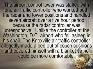 The airport control tower was staffed with
  one air traffic controller who worked both
 the radar and tower positions and handled
    seven aircraft over a five hour period
      because the radar controller was
  unresponsive. Unlike the controller at the
 Washington, D.C. airport who fell asleep in
 his chair, The Knoxville air traffic controller
allegedly made a bed out of couch cushions
  and covered himself with a blanket so he
         could be more comfortable.
 