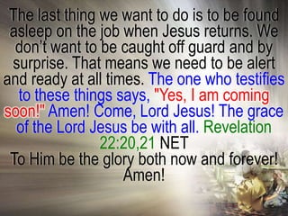 The last thing we want to do is to be found
 asleep on the job when Jesus returns. We
  don‘t want to be caught off guard and by
 surprise. That means we need to be alert
and ready at all times. The one who testifies
  to these things says, "Yes, I am coming
soon!" Amen! Come, Lord Jesus! The grace
  of the Lord Jesus be with all. Revelation
                22:20,21 NET
 To Him be the glory both now and forever!
                    Amen!
 