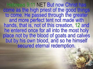 Hebrews 9:11 NET But now Christ has
come as the high priest of the good things
 to come. He passed through the greater
   and more perfect tent not made with
hands, that is, not of this creation, 12 and
 he entered once for all into the most holy
place not by the blood of goats and calves
 but by his own blood, and so he himself
       secured eternal redemption.
 