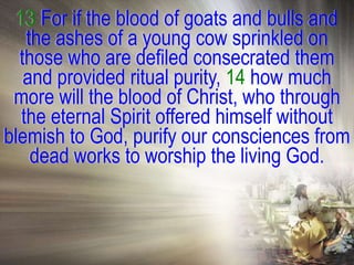 13 For if the blood of goats and bulls and
    the ashes of a young cow sprinkled on
  those who are defiled consecrated them
   and provided ritual purity, 14 how much
 more will the blood of Christ, who through
   the eternal Spirit offered himself without
blemish to God, purify our consciences from
     dead works to worship the living God.
 