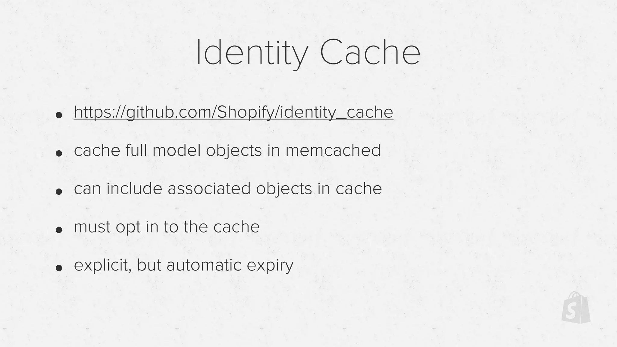 Identity Cache
• https://github.com/Shopify/identity_cache
• cache full model objects in memcached
• can include associated objects in cache
• must opt in to the cache
• explicit, but automatic expiry
 