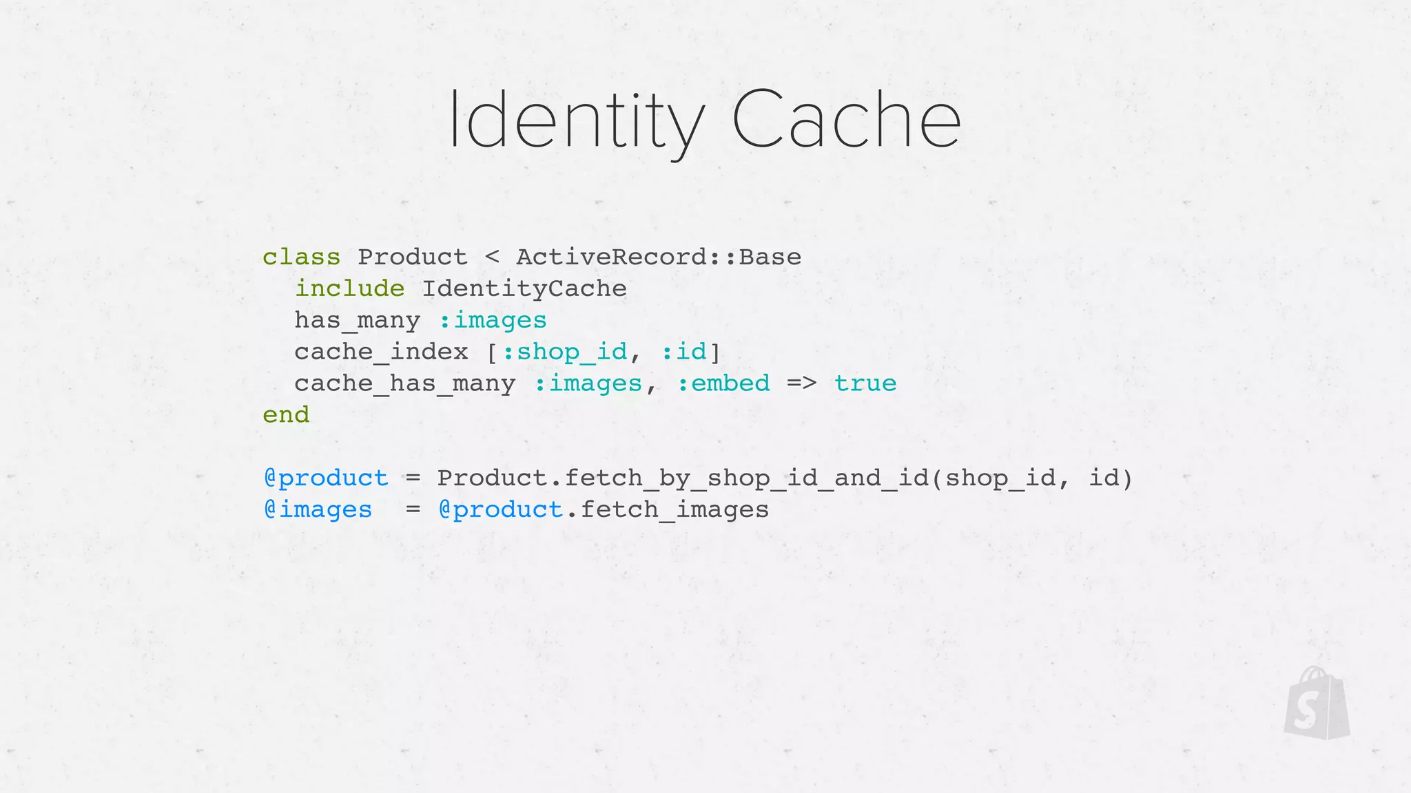 Identity Cache
class Product < ActiveRecord::Base
include IdentityCache
has_many :images
cache_index [:shop_id, :id]
cache_has_many :images, :embed => true
end
@product = Product.fetch_by_shop_id_and_id(shop_id, id)
@images = @product.fetch_images
 