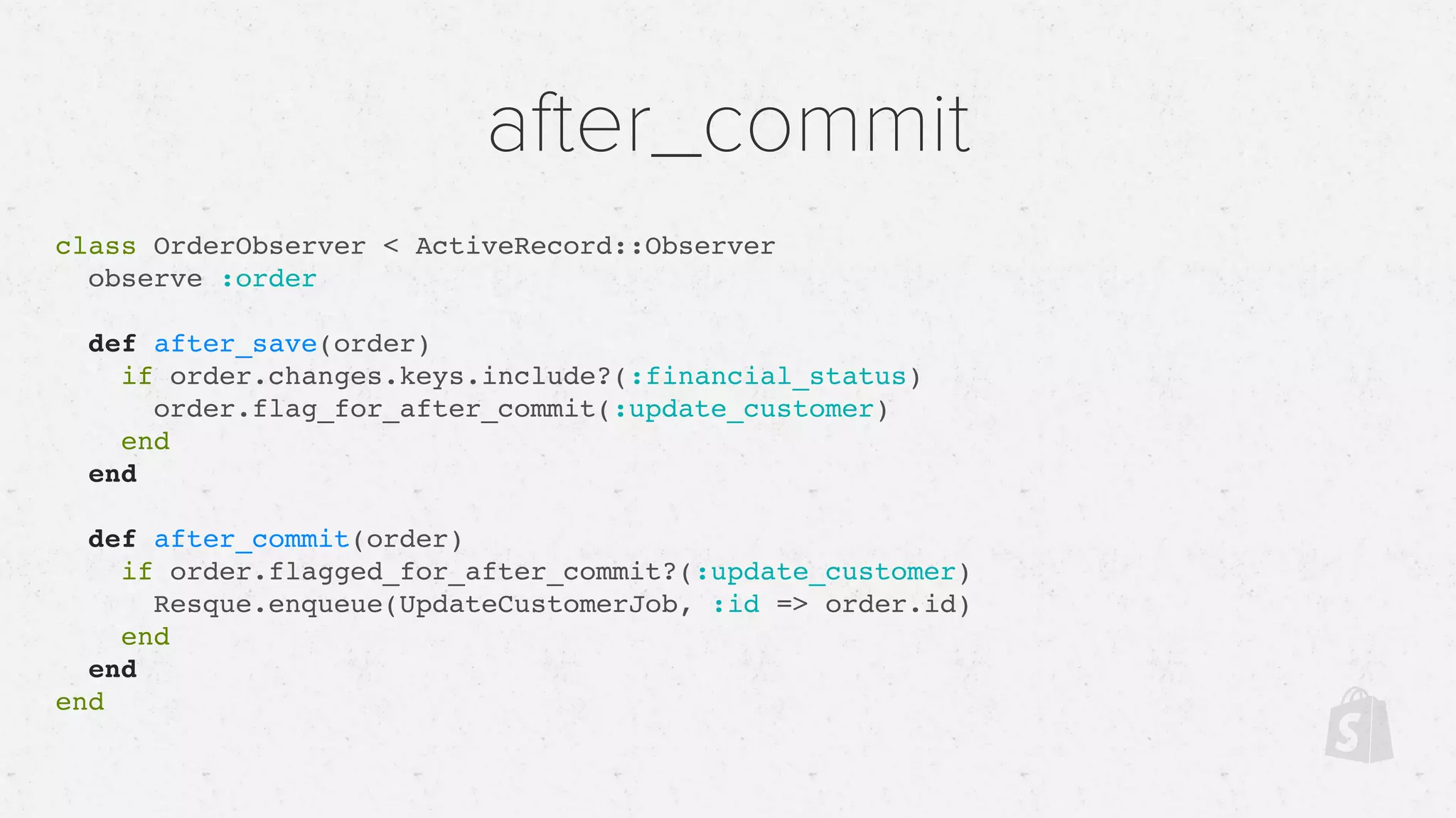 after_commit
class OrderObserver < ActiveRecord::Observer
observe :order
def after_save(order)
if order.changes.keys.include?(:financial_status)
order.flag_for_after_commit(:update_customer)
end
end
def after_commit(order)
if order.flagged_for_after_commit?(:update_customer)
Resque.enqueue(UpdateCustomerJob, :id => order.id)
end
end
end
 