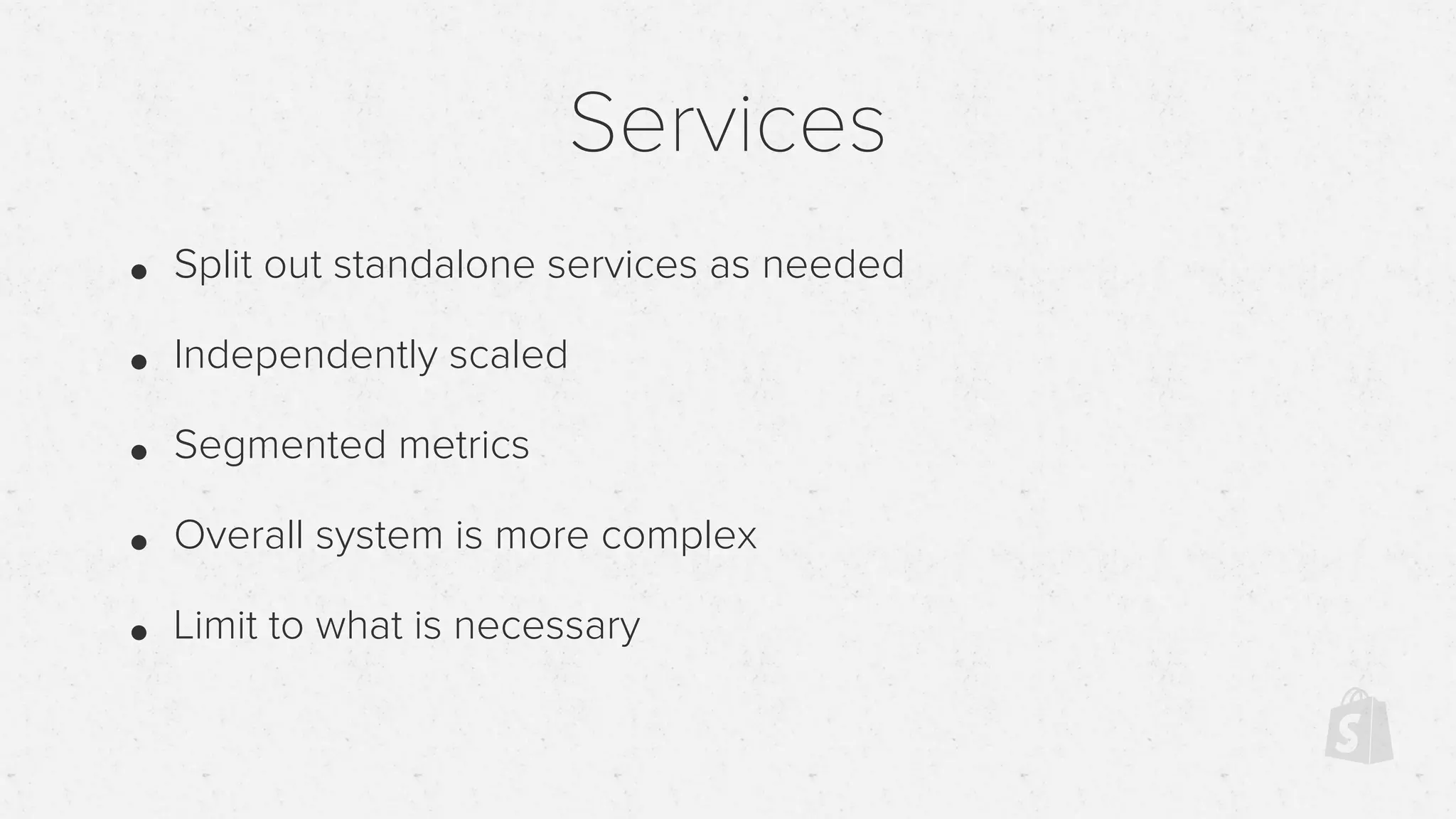 Services
• Split out standalone services as needed
• Independently scaled
• Segmented metrics
• Overall system is more complex
• Limit to what is necessary
 