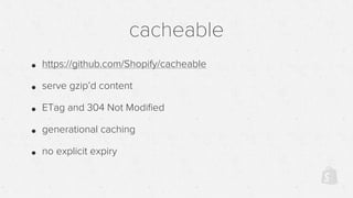 cacheable
• https://github.com/Shopify/cacheable
• serve gzip’d content
• ETag and 304 Not Modiﬁed
• generational caching
• no explicit expiry
 