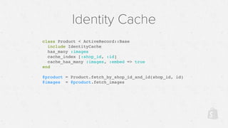 Identity Cache
class Product < ActiveRecord::Base
include IdentityCache
has_many :images
cache_index [:shop_id, :id]
cache_has_many :images, :embed => true
end
@product = Product.fetch_by_shop_id_and_id(shop_id, id)
@images = @product.fetch_images
 
