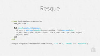 Resque
class AddressGeolocationJob
max_retries 3
def self.perform(params)
object = params[:model].constantize.find(params[:id])
object.latitude, object.longitude = Geocoder.geocode(object)
object.save!
end
end
Resque.enqueue(AddressGeolocationJob, :id => 1, :model => 'Address')
 