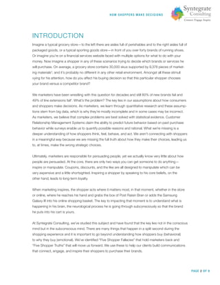 PAGE 2 OF 9
HOW SHOPPERS M A K E DEC ISIONS
INTRODUCTION
Imagine a typical grocery store—to the left there are aisles full of perishables and to the right aisles full of
packaged goods, or a typical sporting goods store—in front of you over forty brands of running shoes.
Or imagine you’re on a ﬁnancial services website faced with multiple options for what to do with your
money. Now imagine a shopper in any of these scenarios trying to decide which brands or services he
will purchase. On average, a grocery store contains 30,000 skus supported by 9,378 pieces of market-
ing materials3
, and it’s probably no different in any other retail environment. Amongst all these stimuli
vying for his attention, how do you affect his buying decision so that this particular shopper chooses
your brand versus a competitor brand?
We marketers have been wrestling with this question for decades and still 80% of new brands fail and
49% of line extensions fail4
. What’s the problem? The key lies in our assumptions about how consumers
and shoppers make decisions. As marketers, we learn through quantitative research and these assump-
tions stem from big data, which is why they’re mostly incomplete and in some cases may be incorrect.
As marketers, we believe that complex problems are best solved with statistical evidence. Customer
Relationship Management Systems claim the ability to predict future behavior based on past purchase
behavior while surveys enable us to quantify possible reasons and rational. What we’re missing is a
deeper understanding of how shoppers think, feel, behave, and act. We aren’t connecting with shoppers
in a meaningful way because we are missing the full truth about how they make their choices, leading us
to, at times, make the wrong strategic choices.
Ultimately, marketers are responsible for persuading people, yet we actually know very little about how
people are persuaded. At the core, there are only two ways you can get someone to do anything—
inspire or manipulate. Coupons, discounts, and the like are all designed to manipulate which can be
very expensive and a little shortsighted. Inspiring a shopper by speaking to his core beliefs, on the
other hand, leads to long-term loyalty.
When marketing inspires, the shopper acts where it matters most, in that moment, whether in the store
or online, where he reaches his hand and grabs the box of Post Raisin Bran or adds the Samsung
Galaxy III into his online shopping basket. The key to impacting that moment is to understand what is
happening in his brain, the neurological process he is going through subconsciously so that the brand
he puts into his cart is yours.
At Syntegrate Consulting, we’ve studied this subject and have found that the key lies not in the conscious
mind but in the subconscious mind. There are many things that happen in a split second during the
shopping experience and it is important to go beyond understanding how shoppers buy (behavioral)
to why they buy (emotional). We’ve identiﬁed “Five Shopper Fallacies” that hold marketers back and
“Five Shopper Truths” that will move us forward. We use these to help our clients build communications
that connect, engage, and inspire their shoppers to purchase their brands.
 