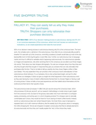 HOW SHOPPERS M A K E DEC ISIONS
PAGE 3 OF 9
FIVE SHOPPER TRUTHS
FALLACY #1: They can easily tell us why they make
their purchases.
TRUTH: Shoppers can only rationalize their
purchase decisions.
WHY THIS IS TRUE: 1. 95% of our decision-making process is subconscious, leaving only 5% of it
in our conscious awareness. 2. Our conscious, verbal mind can’t access our subconscious
motivations, so we create explanations that make the most sense5
.
95% of our decision making process is subconscious leaving only 5% to the conscious brain. The hard
work, the complex work, is all done in the subconscious. How often do you consciously tell yourself to
breathe? If it were left up to the conscious, reminding ourselves to breath would take up most of the day
leaving little room to think big thoughts or even little ones. Further, our subconscious has no language
center and thus it’s difﬁcult to verbalize what’s happening subconsciously. Our subconscious operates
on images and experiences, only when we bring them to the conscious are we able to put those images
into words. Think about your last shopper ethnography. You ask your shopper about how they shop and
why they bought what they bought. In response they give you answers that can only rationalize their
purchases after the fact. They’re not able to tell you exactly why they chose Folgers coffee or Nike
over Adidas. The only explanation they can provide is their conscious mind’s rationalization of their
subconscious driven behavior. To us marketers, this is only surface level insight, and yet it’s often
what drives our strategies. It does not give us insight into what happened in their subconscious mind
as they were facing four rows of instant coffee brands that led them to choose Folgers or facing a wall
of running shoes. It does not tell us how past experiences and their beliefs about themselves and the
world around them led to their speciﬁc choice.
The subconscious brain processes 11 billion bits per second versus the conscious brain, which
only processes 40 bits per second6
, yet our research methodology is mostly trying to gain insight
from the conscious mind. Go back to the grocery store aisle; how much information is a shopper
seeing, processing, and acting upon in a short shopping window? If a shopper were to rationally
contemplate each choice, they would be there for hours staring at instant coffee brands. Instead,
we let our subconscious take over certain frequent tasks. Our brain ﬁnds a way to reprogram a
repeated task to do it with maximum efﬁciency, like the weekly trip to the grocery store or managing
the online shopping list. Yet we ask shoppers to explain consciously what they’ve already learned to
do subconsciously and thus they can’t readily explain the ‘why’ of the choice they made.
 