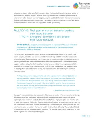 HOW SHOPPERS M A K E DEC ISIONS
PAGE 5 OF 9
before we go straight to big data. Right now we’re doing the opposite. Enabled by amazing access to
quantitative data, we prize analytics because technology enables us to have them. As technological
advancement is the standard bearer of progress, we prize analytical information that may not necessarily
yield the most meaningful insight. Strategically, that makes our decisions only half-informed. We need to
ﬂip it and start with qualitative ﬁrst then support the insights quantitatively.
FALLACY #3: Their past or current behavior predicts
their future behavior.
TRUTH: Shoppers’ core beliefs best predict
their future behavior.
WHY THIS IS TRUE: 1. A shopper’s purchase decision is an expression of the values embodied
in his/her norms10
. 2. People’s behavior is often determined by their implicit constructs
[subconscious beliefs] of the world11
.
One of the major arguments for big data, whether through quantitative analysis or via internal CRM
system analytics, is that the past and/or current behavior will help establish trends that are indicative
of future behavior. Marketers assume that shoppers use controlled responding to make their decisions:
a thorough analysis of all the available information before making their choice. Controlled responding
happens predominantly when the ﬁnancial and emotional risk of making the wrong decision is high.
Shoppers are more likely to do this when buying a car, choosing to propose to their signiﬁcant other,
or deciding where to invest their life’s savings, not necessarily when they are facing the shelves in
the grocery store.
“A shopper’s experience in a supermarket aisle is her expression of the values embodied in her
norms about raising children. Point-of-purchase cues can activate memories of social norms
and inﬂuence how shoppers interpret those cues. Though marketers focus their attention on
the individual shopper’s “performance” in the cereal aisle, the script for that performance, as
well as the degree and type of improvisation the shopper demonstrates, are lodged in social
relationships that reach far beyond the store.”
—Gerald Zaltman, How Customers Think12
A shopper’s purchase decision is an expression of the values embodied in her norms. As human beings
we develop values ﬁrst, then beliefs, then attitudes that then inform behavior. Imagine two people
exploring ﬁnancial investment products. One chooses a high risk—high yield option and the other opts
for a low risk—moderate yield option. Based on their different choices, an assumption may be made that
they have different core beliefs. However, with meaningful qualitative insights, we may discover that they
both have the same core belief—the need for wealth—that manifests differently. The same belief linked
to different attitudes that drive very different behaviors. This example has signiﬁcant implications on how
brands segment their consumers and shoppers.
 