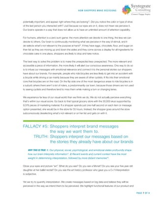 HOW SHOPPERS M A K E DEC ISIONS
PAGE 7 OF 9
potentially important, and appear right where they are looking15
. Did you notice the color or type of shoe
of the last person you interacted with? Just because our eyes are on it, does not mean we perceive it.
Our brains operate in a way that does not allow us to have an unlimited amount of attention capability.
For humans, attention is a zero-sum game: the more attention we devote to one thing, the less we can
devote to others. Our brain is continuously monitoring what we perceive in the way of stimuli, and it
de-selects what’s not relevant to the purpose at hand16
. If they have eggs, chocolate, ﬂour, and sugar on
their list as they are moving up and down the aisles and they come across a display for all ingredients for
chocolate cake in one place, shoppers are likely to stop and take notice.
The best way to solve this problem is to make the unexpected less unexpected. The more relevant and
accessible a piece of information, the more likely it will alert our conscious awareness. One way to do so
is to infuse our messages with emotional relevance and connect it to the personal stories our shoppers
have about our brands. For example, people who ride bicycles are less likely to get into an accident with
a bicycle while driving a car mainly because they are aware of other cyclists. It ﬁts into their emotional
core that bicycles are on the road. On the ﬂip side one of the most dangerous areas to ride bicycles is in
a suburb where there aren’t a lot of riders, a predominantly car town, because those drivers are not used
to seeing cyclists and therefore tend to miss them while making a turn or changing lanes.
We experience far less of our visual world than we think we do. We do not actually perceive everything
that‘s within our visual score. Go back to that typical grocery store with the 30,000 skus supported by
9,378 pieces of marketing material. If a shopper spends just one-half second on each item or message
option presented, she would be in the store for 55 hours. Instead, the shopper goes around the store
subconsciously deselecting what’s not relevant or on her list and gets on with it.
FALLACY #5: Shoppers interpret brand messages
the way we want them to.
TRUTH: Shoppers interpret our messages based on
the stories they already have about our brands
WHY THIS IS TRUE: 1. Our physical, social, psychological, and emotional states profoundly shape
how our brain interprets information17
. 2. Recent events and current context have the most
weight in determining interpretation, followed by more distant memories18
.
Close your eyes and picture “art”. What do you see? Do you see a Monet? Do you see your ﬁve year old
daughter at her ballet recital? Do you see the art history professor who gave you a C+? Interpretation
is subjective.
Yet we try to quantify interpretation. We create messages based on big data and believe they will be
perceived in the way we intend them to be perceived. We highlight functional features of our product and
 