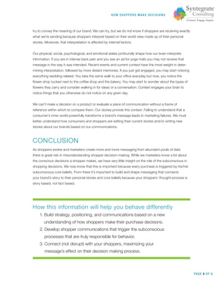 HOW SHOPPERS M A K E DEC ISIONS
PAGE 8 OF 9
try to convey the meaning of our brand. We can try, but we do not know if shoppers are receiving exactly
what we’re sending because shoppers interpret based on their world view made up of their personal
stories. Moreover, that interpretation is affected by internal factors.
Our physical, social, psychological, and emotional states profoundly shape how our brain interprets
information. If you are in intense back pain and you see an ad for yoga mats you may not receive that
message in the way it was intended. Recent events and current context have the most weight in deter-
mining interpretation, followed by more distant memories. If you just got engaged, you may start noticing
everything wedding related. You take the same walk to your ofﬁce everyday but now, you notice the
ﬂower shop tucked next to the coffee shop and the bakery. You may start to wonder about the types of
ﬂowers they carry and consider walking in for ideas or a conversation. Context engages your brain to
notice things that you otherwise do not notice on any given day.
We can’t make a decision on a product or evaluate a piece of communication without a frame of
reference within which to compare them. Our stories provide this context. Failing to understand that a
consumer’s inner world powerfully transforms a brand’s message leads to marketing failures. We must
better understand how consumers and shoppers are editing their current stories and/or writing new
stories about our brands based on our communications.
CONCLUSION
As shoppers evolve and marketers create more and more messaging from abundant pools of data
there is great risk in misunderstanding shopper decision-making. While we marketers know a lot about
the conscious decisions a shopper makes, we have very little insight on the role of the subconscious in
shopping decisions. We now know that this is important because every purchase is triggered by his/her
subconscious core beliefs. From there it’s important to build and shape messaging that connects
your brand’s story to their personal stories and core beliefs because your shoppers’ thought-process is
story based, not fact based.
How this information will help you behave differently
1. Build strategy, positioning, and communications based on a new
understanding of how shoppers make their purchase decisions.
2. Develop shopper communications that trigger the subconscious
processes that are truly responsible for behavior.
3. Connect (not disrupt) with your shoppers, maximizing your
message’s effect on their decision making process.
 