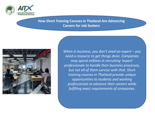 How Short Training Courses in Thailand Are Advancing
Careers for Job Seekers
When in business, you don’t need an expert – you
need a resource to get things done. Companies
may spend millions in recruiting ‘expert’
professionals to handle their business processes,
but not all of them survive with that. Short
training courses in Thailand provide unique
opportunities to students and working
professionals to advance their careers while
fulfilling exact requirements of companies.
 