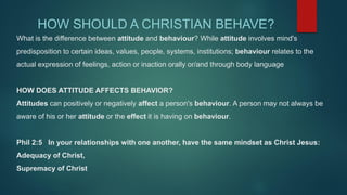 What is the difference between attitude and behaviour? While attitude involves mind's
predisposition to certain ideas, values, people, systems, institutions; behaviour relates to the
actual expression of feelings, action or inaction orally or/and through body language
HOW DOES ATTITUDE AFFECTS BEHAVIOR?
Attitudes can positively or negatively affect a person's behaviour. A person may not always be
aware of his or her attitude or the effect it is having on behaviour.
Phil 2:5 In your relationships with one another, have the same mindset as Christ Jesus:
Adequacy of Christ,
Supremacy of Christ
HOW SHOULD A CHRISTIAN BEHAVE?
 