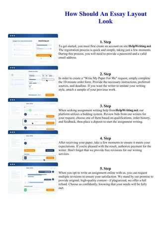 How Should An Essay Layout
Look
1. Step
To get started, you must first create an account on site HelpWriting.net.
The registration process is quick and simple, taking just a few moments.
During this process, you will need to provide a password and a valid
email address.
2. Step
In order to create a "Write My Paper For Me" request, simply complete
the 10-minute order form. Provide the necessary instructions, preferred
sources, and deadline. If you want the writer to imitate your writing
style, attach a sample of your previous work.
3. Step
When seeking assignment writing help fromHelpWriting.net, our
platform utilizes a bidding system. Review bids from our writers for
your request, choose one of them based on qualifications, order history,
and feedback, then place a deposit to start the assignment writing.
4. Step
After receiving your paper, take a few moments to ensure it meets your
expectations. If you're pleased with the result, authorize payment for the
writer. Don't forget that we provide free revisions for our writing
services.
5. Step
When you opt to write an assignment online with us, you can request
multiple revisions to ensure your satisfaction. We stand by our promise to
provide original, high-quality content - if plagiarized, we offer a full
refund. Choose us confidently, knowing that your needs will be fully
met.
How Should An Essay Layout Look How Should An Essay Layout Look
 