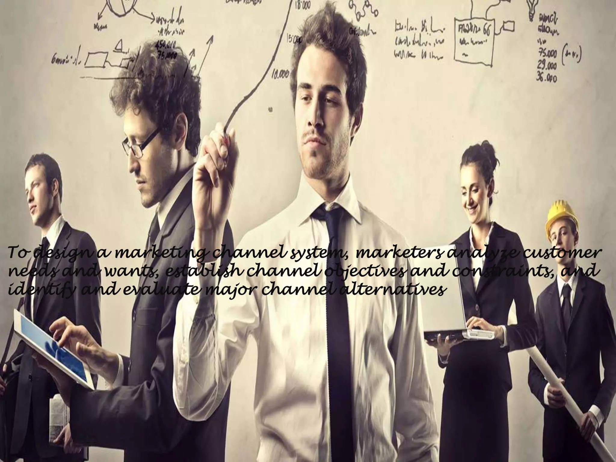 To design a marketing channel system, marketers analyze customer
needs and wants, establish channel objectives and constraints, and
identify and evaluate major channel alternatives
 