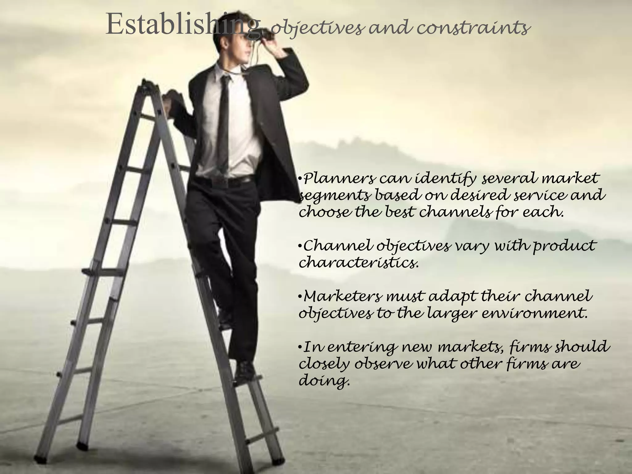 Establishing objectives and constraints
•Planners can identify several market
segments based on desired service and
choose the best channels for each.
•Channel objectives vary with product
characteristics.
•Marketers must adapt their channel
objectives to the larger environment.
•In entering new markets, firms should
closely observe what other firms are
doing.
 