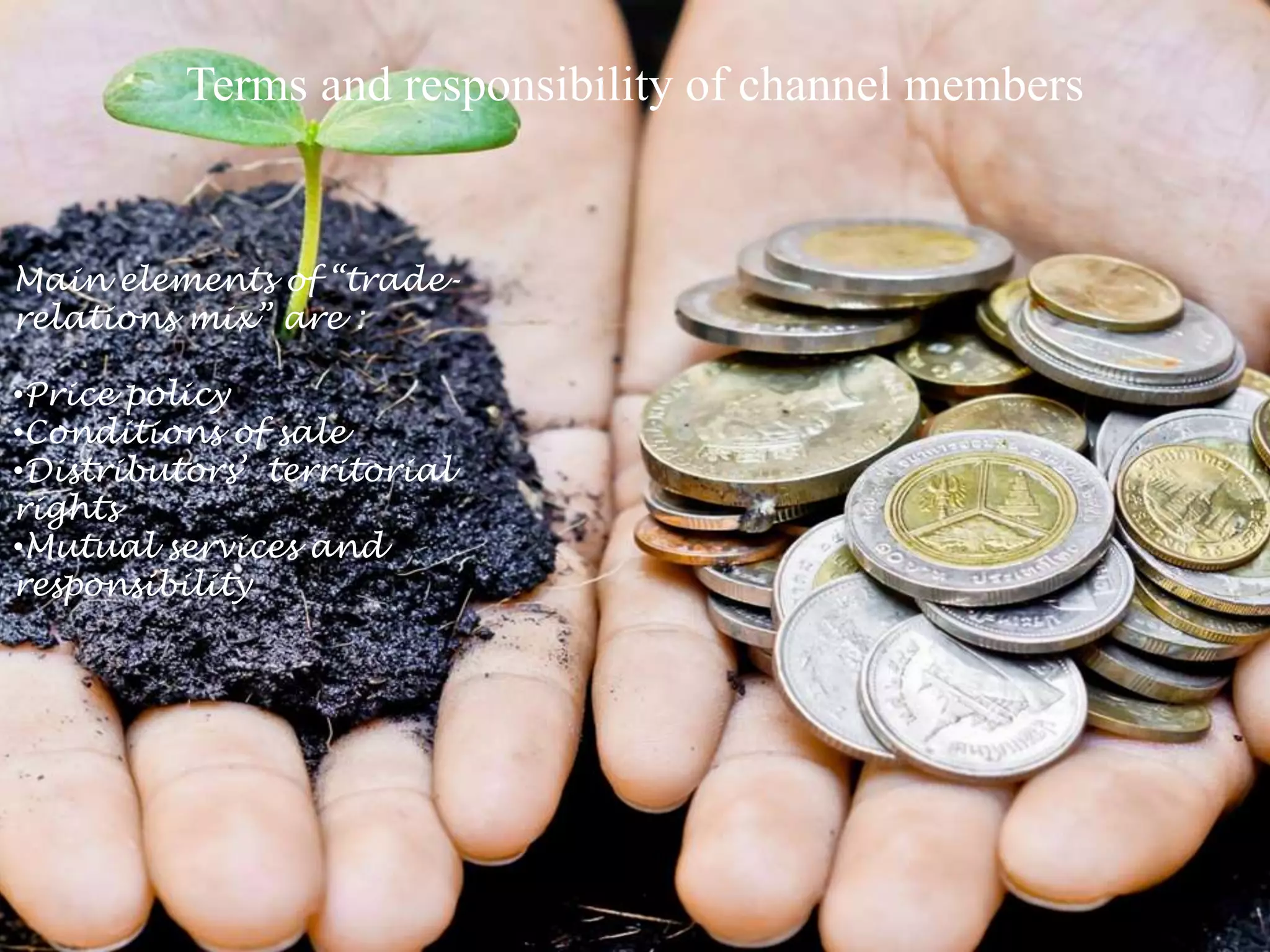 Terms and responsibility of channel members
Main elements of “trade-
relations mix” are :
•Price policy
•Conditions of sale
•Distributors’ territorial
rights
•Mutual services and
responsibility
 