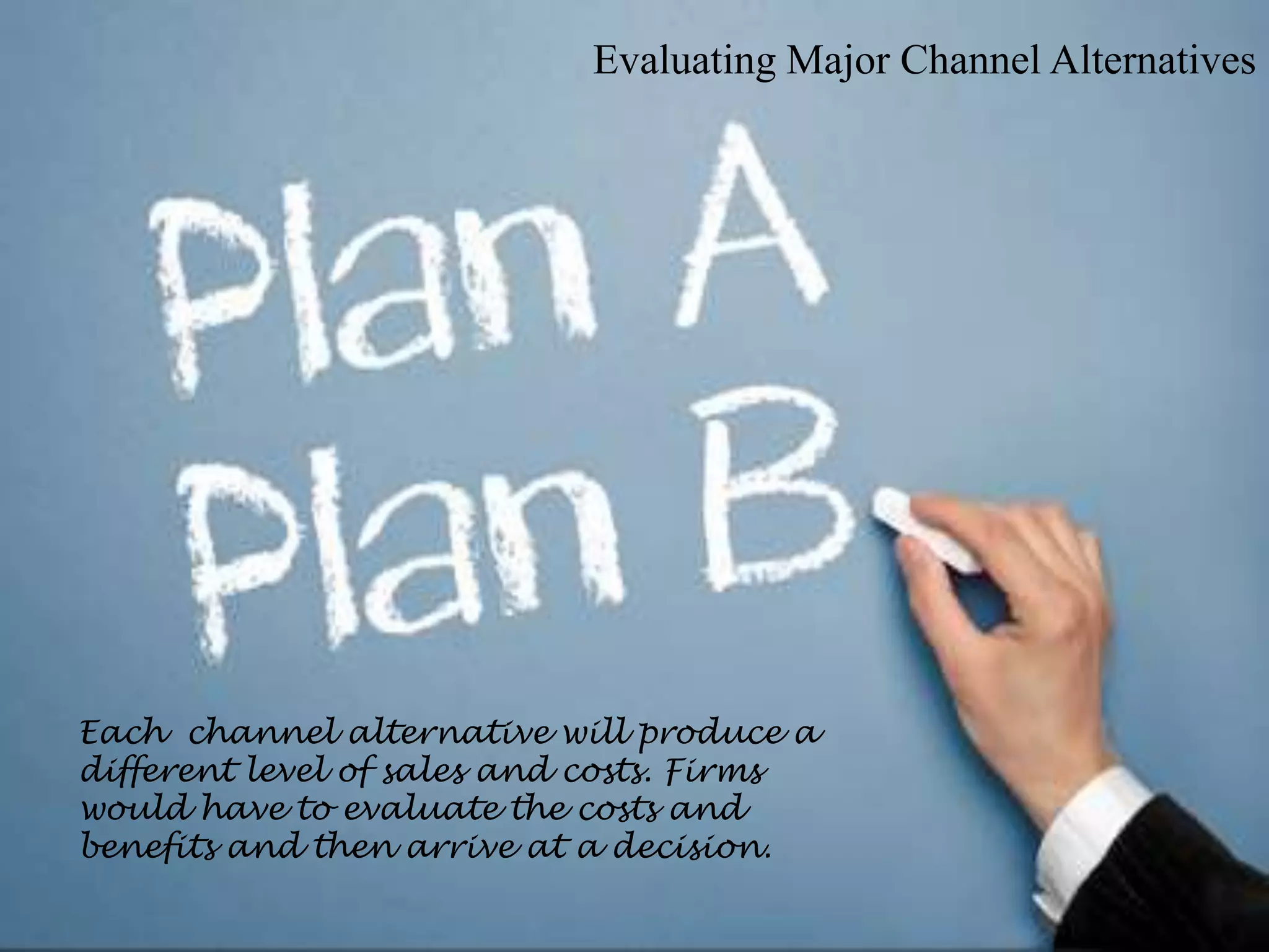 Evaluating Major Channel Alternatives
Each channel alternative will produce a
different level of sales and costs. Firms
would have to evaluate the costs and
benefits and then arrive at a decision.
 
