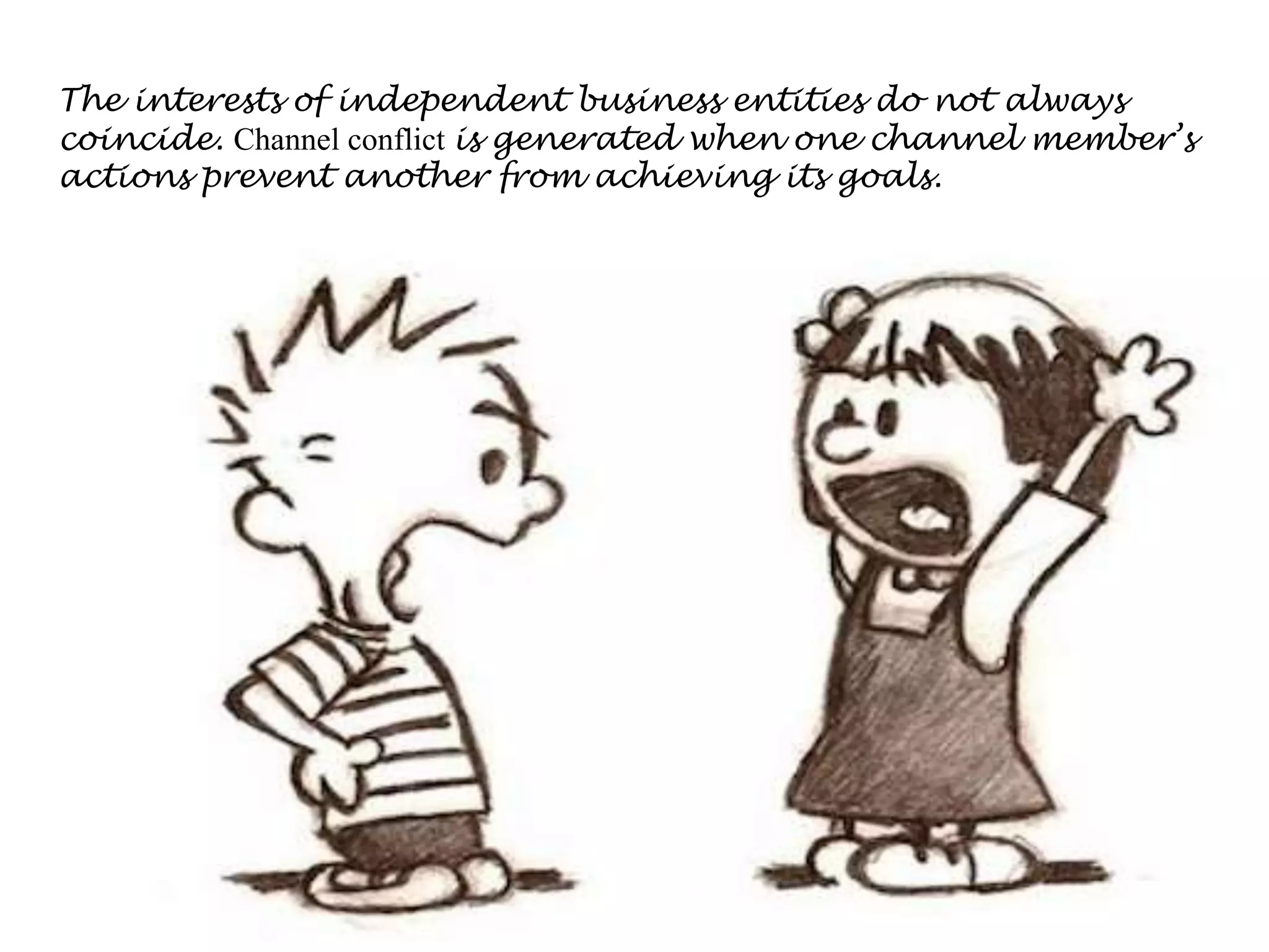 The interests of independent business entities do not always
coincide. Channel conflict is generated when one channel member’s
actions prevent another from achieving its goals.
 