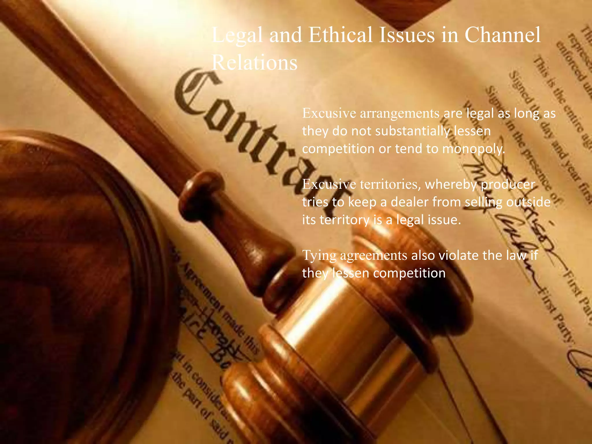 Legal and Ethical Issues in Channel
Relations
Excusive arrangements are legal as long as
they do not substantially lessen
competition or tend to monopoly.
Excusive territories, whereby producer
tries to keep a dealer from selling outside
its territory is a legal issue.
Tying agreements also violate the law if
they lessen competition
 
