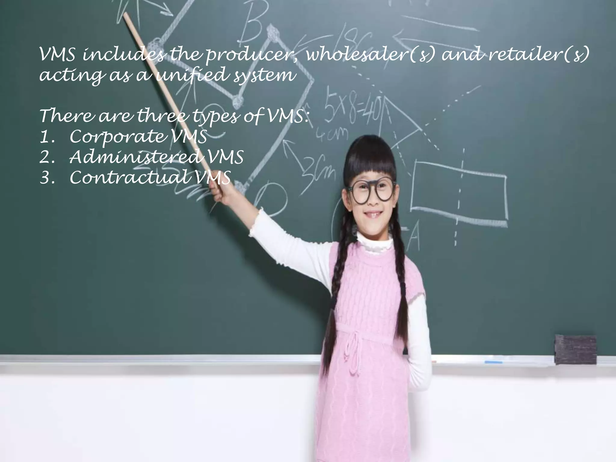 VMS includes the producer, wholesaler(s) and retailer(s)
acting as a unified system
There are three types of VMS:
1. Corporate VMS
2. Administered VMS
3. Contractual VMS
 