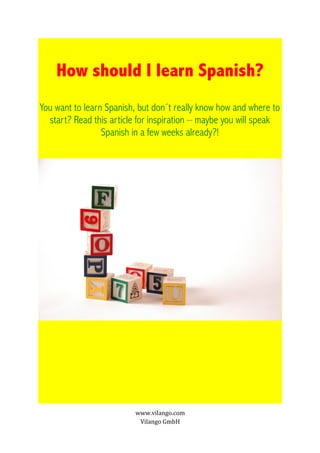 How should I learn Spanish?
You want to learn Spanish, but don´t really know how and where to
  start? Read this article for inspiration – maybe you will speak
                 Spanish in a few weeks already?!




                         www.vilango.com
                          Vilango GmbH
 