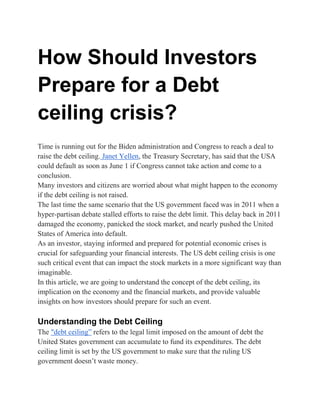 How Should Investors
Prepare for a Debt
ceiling crisis?
Time is running out for the Biden administration and Congress to reach a deal to
raise the debt ceiling. Janet Yellen, the Treasury Secretary, has said that the USA
could default as soon as June 1 if Congress cannot take action and come to a
conclusion.
Many investors and citizens are worried about what might happen to the economy
if the debt ceiling is not raised.
The last time the same scenario that the US government faced was in 2011 when a
hyper-partisan debate stalled efforts to raise the debt limit. This delay back in 2011
damaged the economy, panicked the stock market, and nearly pushed the United
States of America into default.
As an investor, staying informed and prepared for potential economic crises is
crucial for safeguarding your financial interests. The US debt ceiling crisis is one
such critical event that can impact the stock markets in a more significant way than
imaginable.
In this article, we are going to understand the concept of the debt ceiling, its
implication on the economy and the financial markets, and provide valuable
insights on how investors should prepare for such an event.
Understanding the Debt Ceiling
The "debt ceiling” refers to the legal limit imposed on the amount of debt the
United States government can accumulate to fund its expenditures. The debt
ceiling limit is set by the US government to make sure that the ruling US
government doesn’t waste money.
 